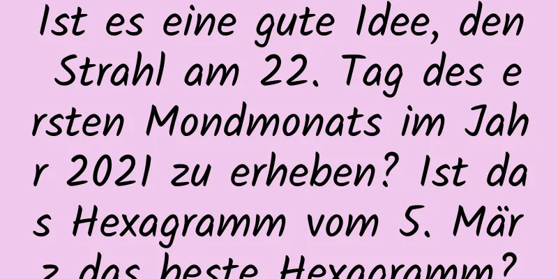 Ist es eine gute Idee, den Strahl am 22. Tag des ersten Mondmonats im Jahr 2021 zu erheben? Ist das Hexagramm vom 5. März das beste Hexagramm?