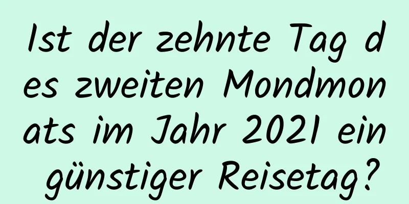 Ist der zehnte Tag des zweiten Mondmonats im Jahr 2021 ein günstiger Reisetag?