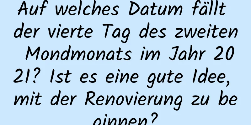 Auf welches Datum fällt der vierte Tag des zweiten Mondmonats im Jahr 2021? Ist es eine gute Idee, mit der Renovierung zu beginnen?