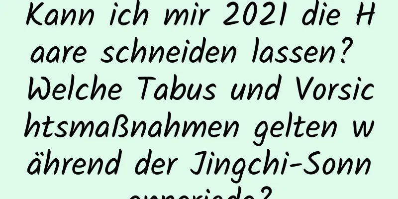 Kann ich mir 2021 die Haare schneiden lassen? Welche Tabus und Vorsichtsmaßnahmen gelten während der Jingchi-Sonnenperiode?