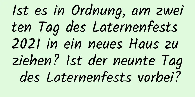 Ist es in Ordnung, am zweiten Tag des Laternenfests 2021 in ein neues Haus zu ziehen? Ist der neunte Tag des Laternenfests vorbei?