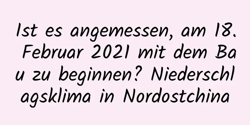 Ist es angemessen, am 18. Februar 2021 mit dem Bau zu beginnen? Niederschlagsklima in Nordostchina