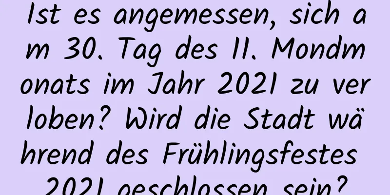 Ist es angemessen, sich am 30. Tag des 11. Mondmonats im Jahr 2021 zu verloben? Wird die Stadt während des Frühlingsfestes 2021 geschlossen sein?