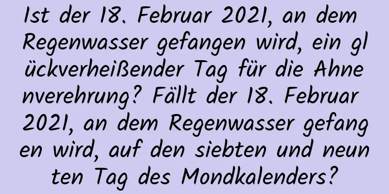 Ist der 18. Februar 2021, an dem Regenwasser gefangen wird, ein glückverheißender Tag für die Ahnenverehrung? Fällt der 18. Februar 2021, an dem Regenwasser gefangen wird, auf den siebten und neunten Tag des Mondkalenders?