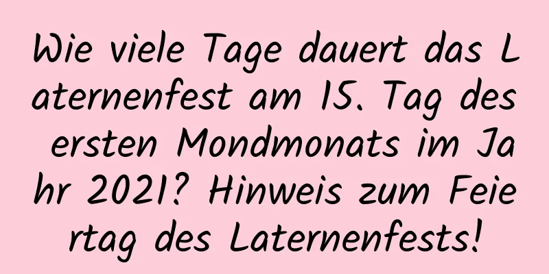 Wie viele Tage dauert das Laternenfest am 15. Tag des ersten Mondmonats im Jahr 2021? Hinweis zum Feiertag des Laternenfests!