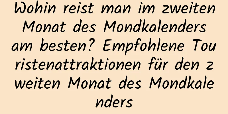 Wohin reist man im zweiten Monat des Mondkalenders am besten? Empfohlene Touristenattraktionen für den zweiten Monat des Mondkalenders