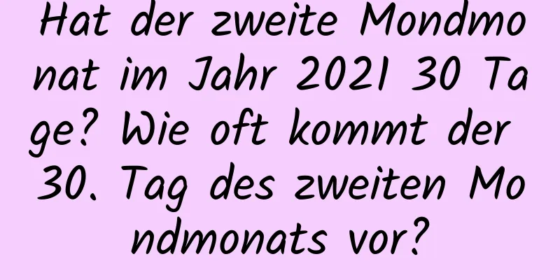 Hat der zweite Mondmonat im Jahr 2021 30 Tage? Wie oft kommt der 30. Tag des zweiten Mondmonats vor?