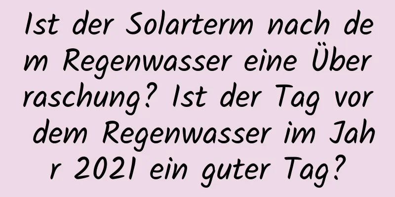 Ist der Solarterm nach dem Regenwasser eine Überraschung? Ist der Tag vor dem Regenwasser im Jahr 2021 ein guter Tag?