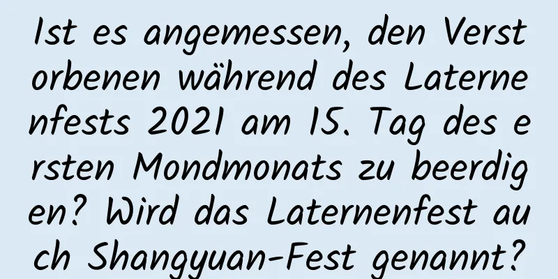 Ist es angemessen, den Verstorbenen während des Laternenfests 2021 am 15. Tag des ersten Mondmonats zu beerdigen? Wird das Laternenfest auch Shangyuan-Fest genannt?