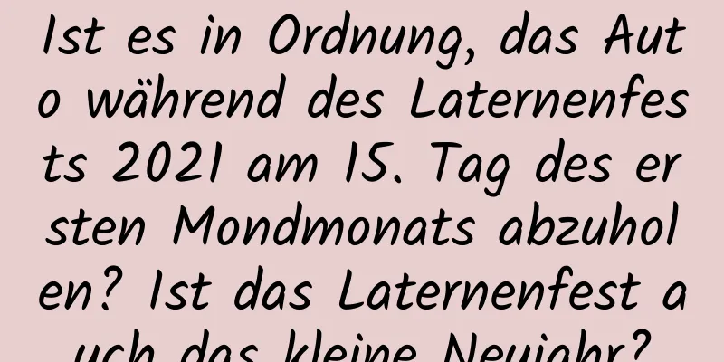 Ist es in Ordnung, das Auto während des Laternenfests 2021 am 15. Tag des ersten Mondmonats abzuholen? Ist das Laternenfest auch das kleine Neujahr?