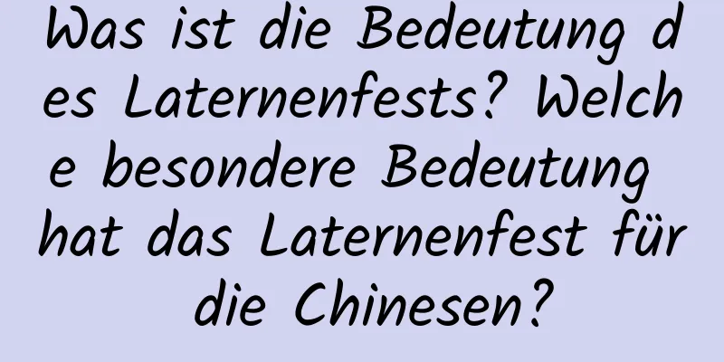 Was ist die Bedeutung des Laternenfests? Welche besondere Bedeutung hat das Laternenfest für die Chinesen?