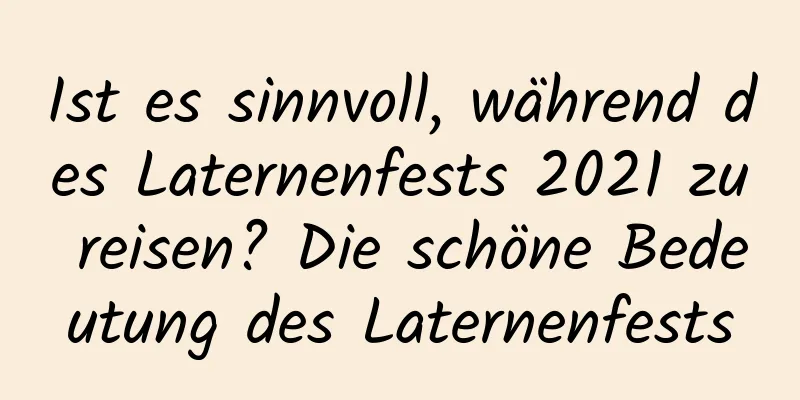 Ist es sinnvoll, während des Laternenfests 2021 zu reisen? Die schöne Bedeutung des Laternenfests