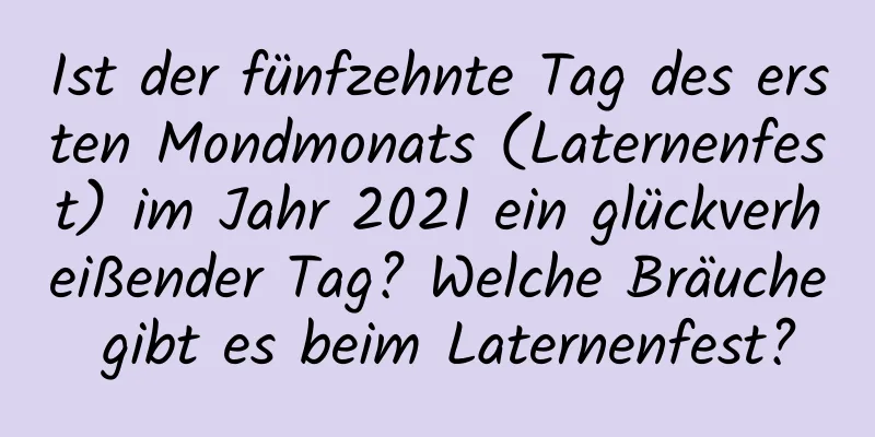 Ist der fünfzehnte Tag des ersten Mondmonats (Laternenfest) im Jahr 2021 ein glückverheißender Tag? Welche Bräuche gibt es beim Laternenfest?