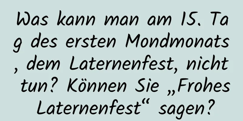 Was kann man am 15. Tag des ersten Mondmonats, dem Laternenfest, nicht tun? Können Sie „Frohes Laternenfest“ sagen?