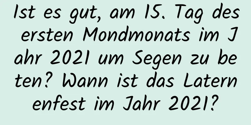 Ist es gut, am 15. Tag des ersten Mondmonats im Jahr 2021 um Segen zu beten? Wann ist das Laternenfest im Jahr 2021?