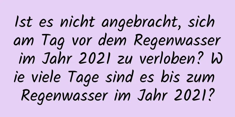 Ist es nicht angebracht, sich am Tag vor dem Regenwasser im Jahr 2021 zu verloben? Wie viele Tage sind es bis zum Regenwasser im Jahr 2021?