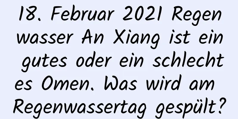 18. Februar 2021 Regenwasser An Xiang ist ein gutes oder ein schlechtes Omen. Was wird am Regenwassertag gespült?