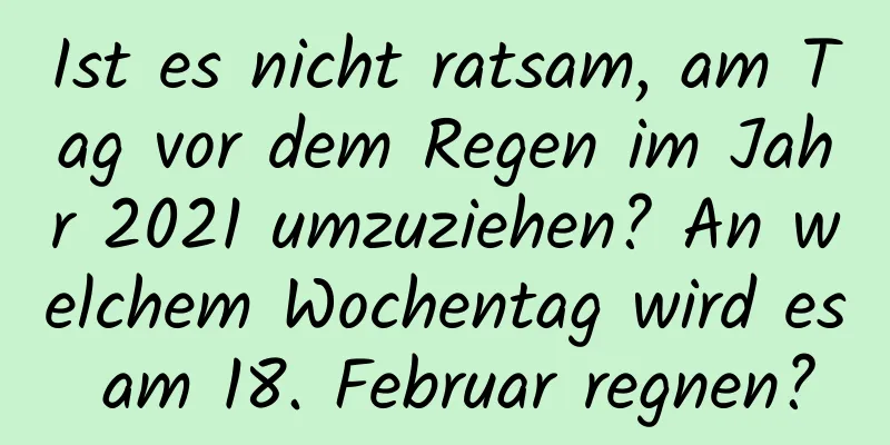 Ist es nicht ratsam, am Tag vor dem Regen im Jahr 2021 umzuziehen? An welchem ​​Wochentag wird es am 18. Februar regnen?