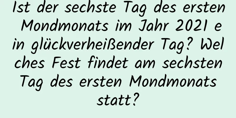 Ist der sechste Tag des ersten Mondmonats im Jahr 2021 ein glückverheißender Tag? Welches Fest findet am sechsten Tag des ersten Mondmonats statt?