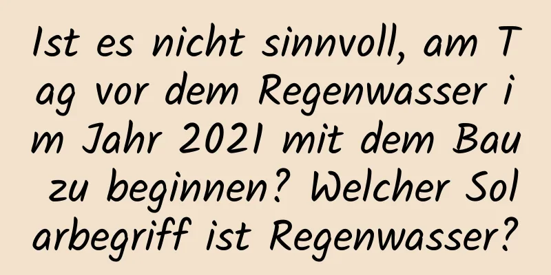 Ist es nicht sinnvoll, am Tag vor dem Regenwasser im Jahr 2021 mit dem Bau zu beginnen? Welcher Solarbegriff ist Regenwasser?