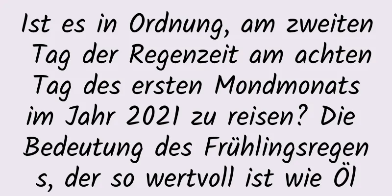 Ist es in Ordnung, am zweiten Tag der Regenzeit am achten Tag des ersten Mondmonats im Jahr 2021 zu reisen? Die Bedeutung des Frühlingsregens, der so wertvoll ist wie Öl