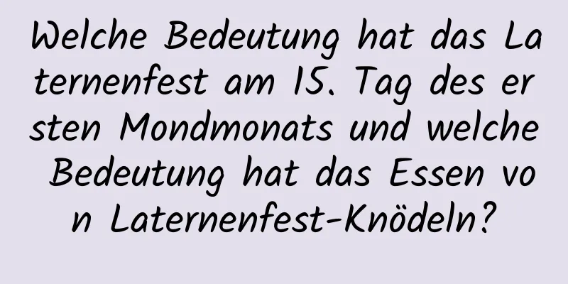 Welche Bedeutung hat das Laternenfest am 15. Tag des ersten Mondmonats und welche Bedeutung hat das Essen von Laternenfest-Knödeln?