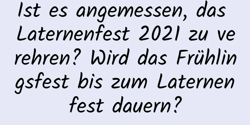 Ist es angemessen, das Laternenfest 2021 zu verehren? Wird das Frühlingsfest bis zum Laternenfest dauern?