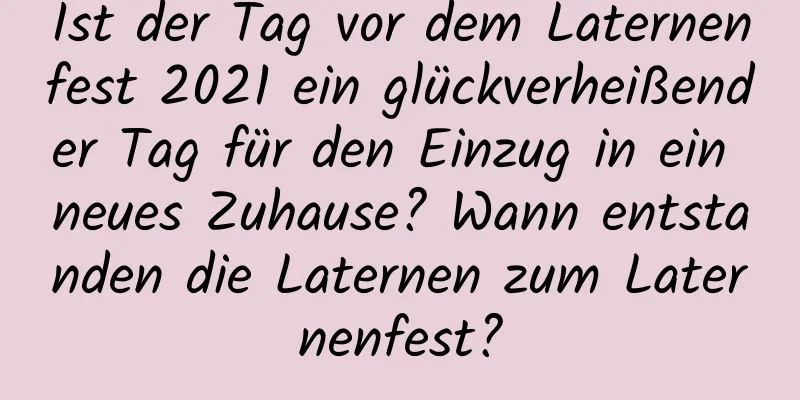 Ist der Tag vor dem Laternenfest 2021 ein glückverheißender Tag für den Einzug in ein neues Zuhause? Wann entstanden die Laternen zum Laternenfest?