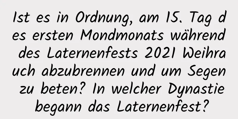 Ist es in Ordnung, am 15. Tag des ersten Mondmonats während des Laternenfests 2021 Weihrauch abzubrennen und um Segen zu beten? In welcher Dynastie begann das Laternenfest?