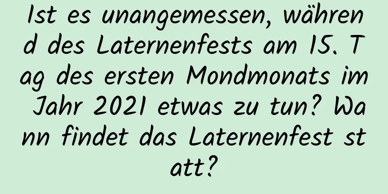 Ist es unangemessen, während des Laternenfests am 15. Tag des ersten Mondmonats im Jahr 2021 etwas zu tun? Wann findet das Laternenfest statt?