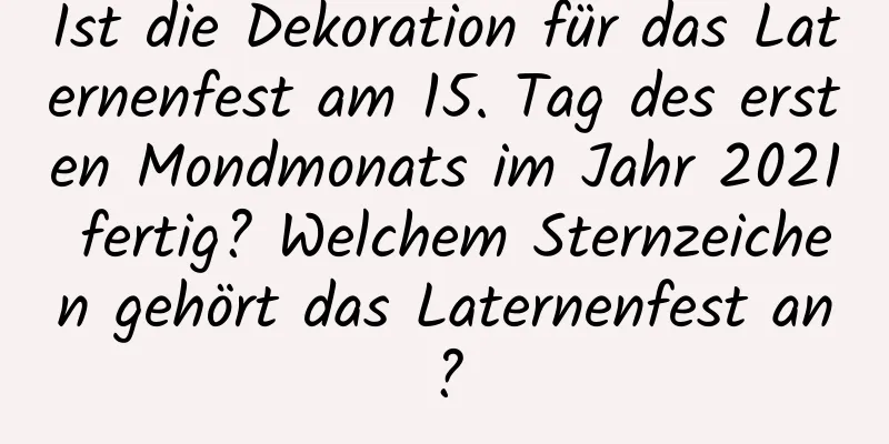 Ist die Dekoration für das Laternenfest am 15. Tag des ersten Mondmonats im Jahr 2021 fertig? Welchem ​​Sternzeichen gehört das Laternenfest an?