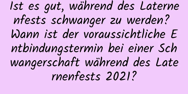 Ist es gut, während des Laternenfests schwanger zu werden? Wann ist der voraussichtliche Entbindungstermin bei einer Schwangerschaft während des Laternenfests 2021?