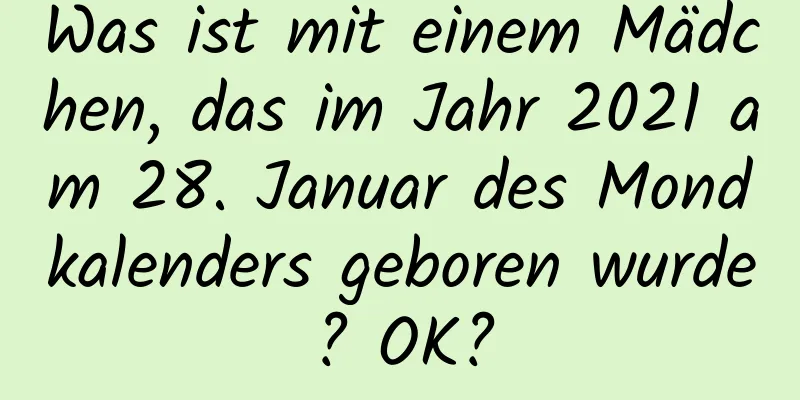 Was ist mit einem Mädchen, das im Jahr 2021 am 28. Januar des Mondkalenders geboren wurde? OK?