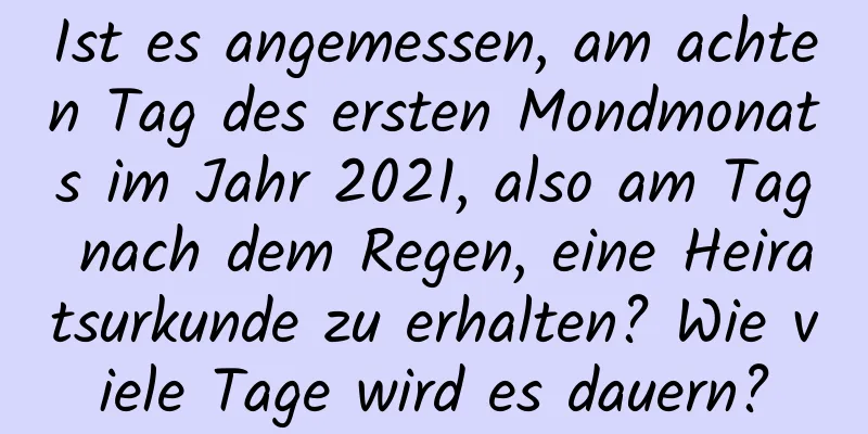 Ist es angemessen, am achten Tag des ersten Mondmonats im Jahr 2021, also am Tag nach dem Regen, eine Heiratsurkunde zu erhalten? Wie viele Tage wird es dauern?