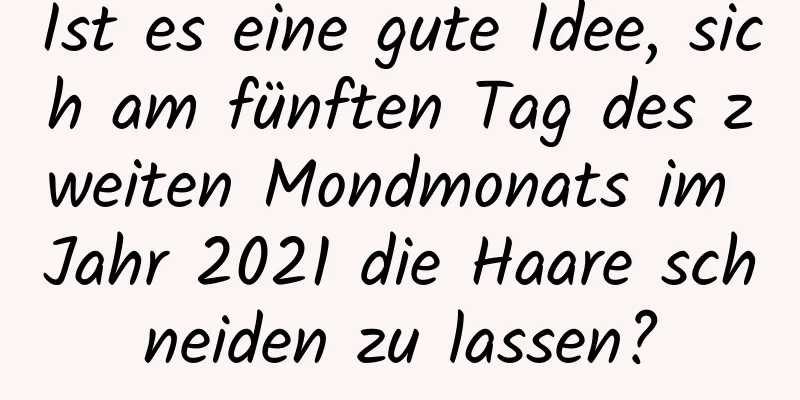 Ist es eine gute Idee, sich am fünften Tag des zweiten Mondmonats im Jahr 2021 die Haare schneiden zu lassen?