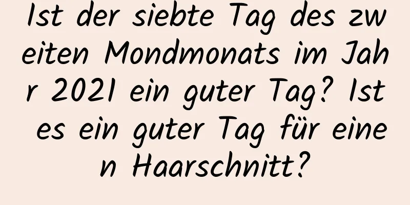 Ist der siebte Tag des zweiten Mondmonats im Jahr 2021 ein guter Tag? Ist es ein guter Tag für einen Haarschnitt?