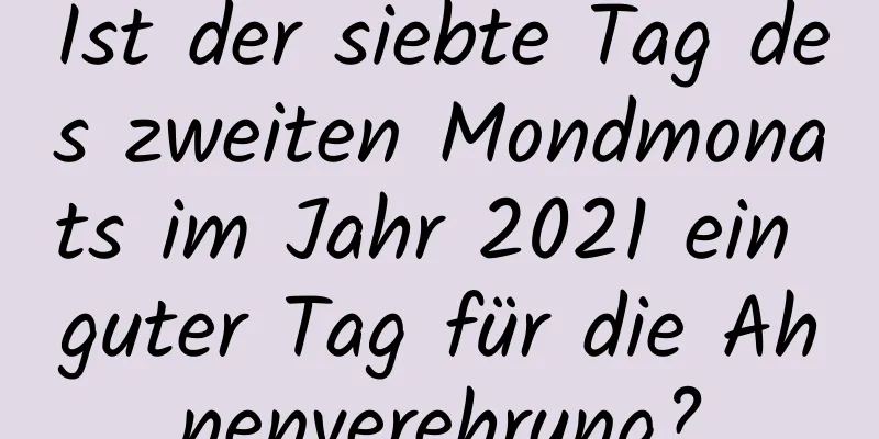 Ist der siebte Tag des zweiten Mondmonats im Jahr 2021 ein guter Tag für die Ahnenverehrung?