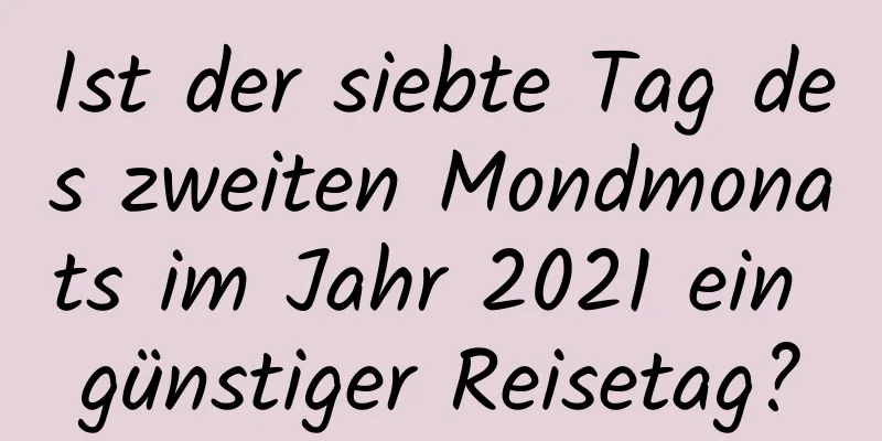 Ist der siebte Tag des zweiten Mondmonats im Jahr 2021 ein günstiger Reisetag?