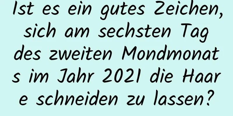 Ist es ein gutes Zeichen, sich am sechsten Tag des zweiten Mondmonats im Jahr 2021 die Haare schneiden zu lassen?