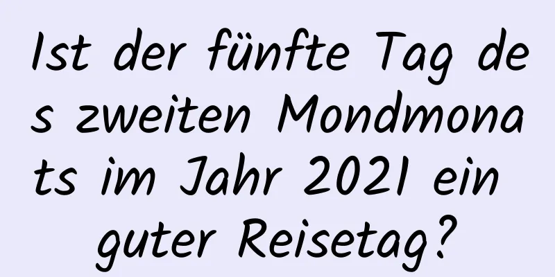 Ist der fünfte Tag des zweiten Mondmonats im Jahr 2021 ein guter Reisetag?