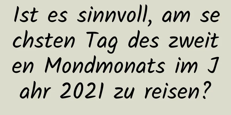 Ist es sinnvoll, am sechsten Tag des zweiten Mondmonats im Jahr 2021 zu reisen?