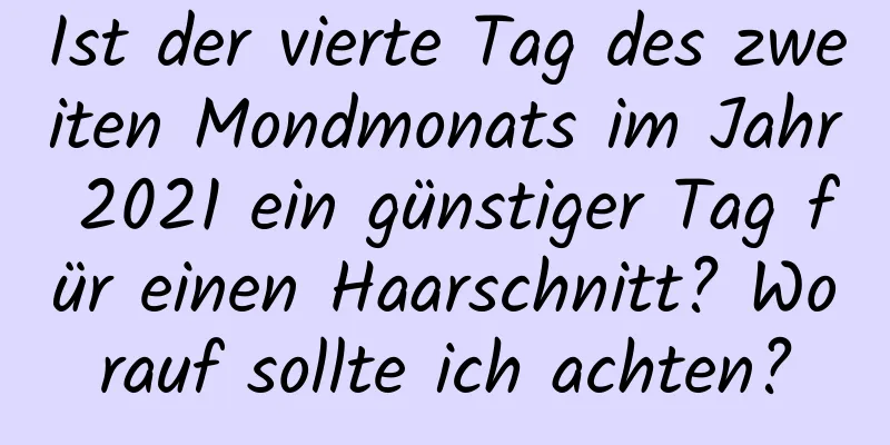 Ist der vierte Tag des zweiten Mondmonats im Jahr 2021 ein günstiger Tag für einen Haarschnitt? Worauf sollte ich achten?