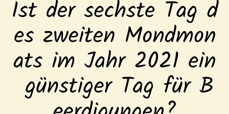 Ist der sechste Tag des zweiten Mondmonats im Jahr 2021 ein günstiger Tag für Beerdigungen?