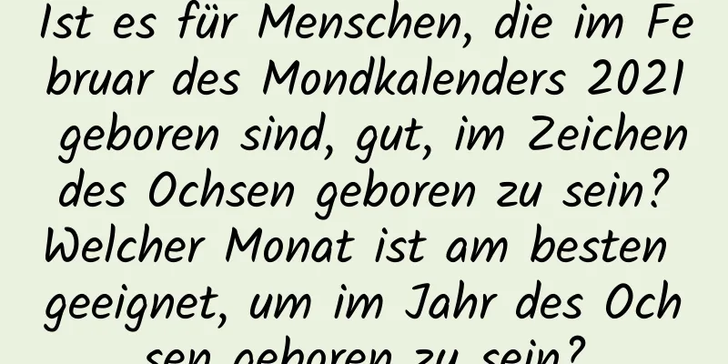 Ist es für Menschen, die im Februar des Mondkalenders 2021 geboren sind, gut, im Zeichen des Ochsen geboren zu sein? Welcher Monat ist am besten geeignet, um im Jahr des Ochsen geboren zu sein?