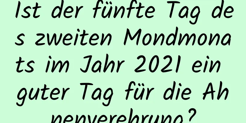 Ist der fünfte Tag des zweiten Mondmonats im Jahr 2021 ein guter Tag für die Ahnenverehrung?