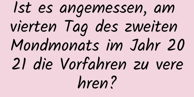 Ist es angemessen, am vierten Tag des zweiten Mondmonats im Jahr 2021 die Vorfahren zu verehren?