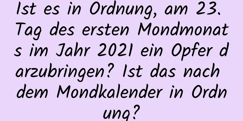 Ist es in Ordnung, am 23. Tag des ersten Mondmonats im Jahr 2021 ein Opfer darzubringen? Ist das nach dem Mondkalender in Ordnung?