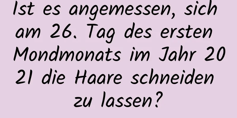 Ist es angemessen, sich am 26. Tag des ersten Mondmonats im Jahr 2021 die Haare schneiden zu lassen?