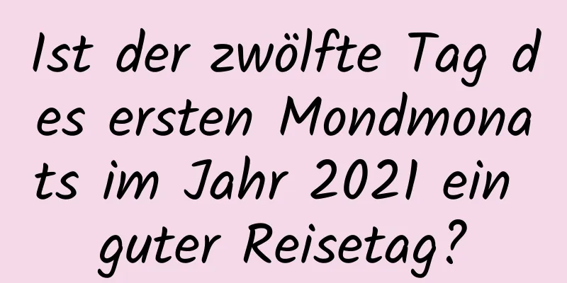 Ist der zwölfte Tag des ersten Mondmonats im Jahr 2021 ein guter Reisetag?