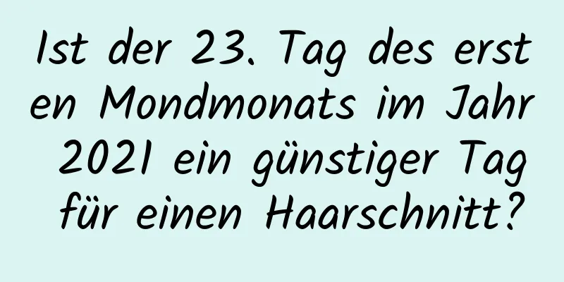 Ist der 23. Tag des ersten Mondmonats im Jahr 2021 ein günstiger Tag für einen Haarschnitt?